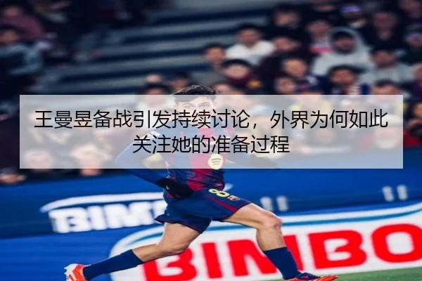 王曼昱备战引发持续讨论，外界为何如此关注她的准备过程